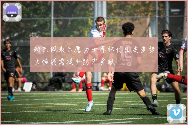 姆巴佩表示愿为世界杯付出更多努力强调需提升防守贡献