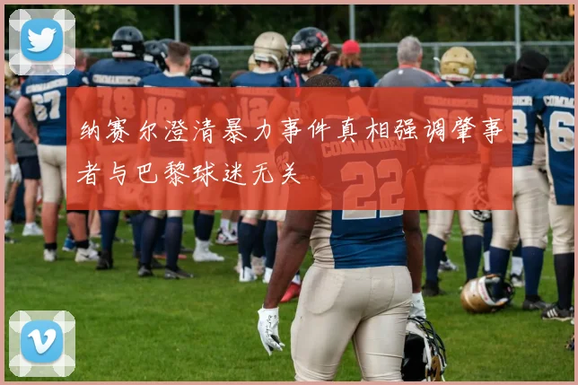 纳赛尔澄清暴力事件真相强调肇事者与巴黎球迷无关