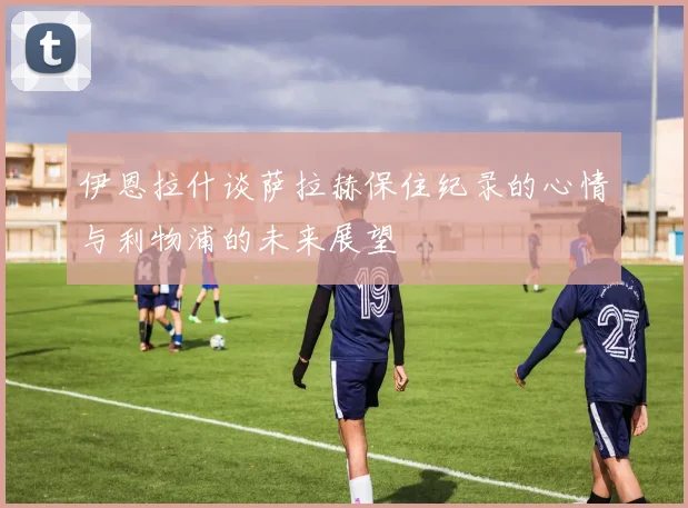 伊恩拉什谈萨拉赫保住纪录的心情与利物浦的未来展望