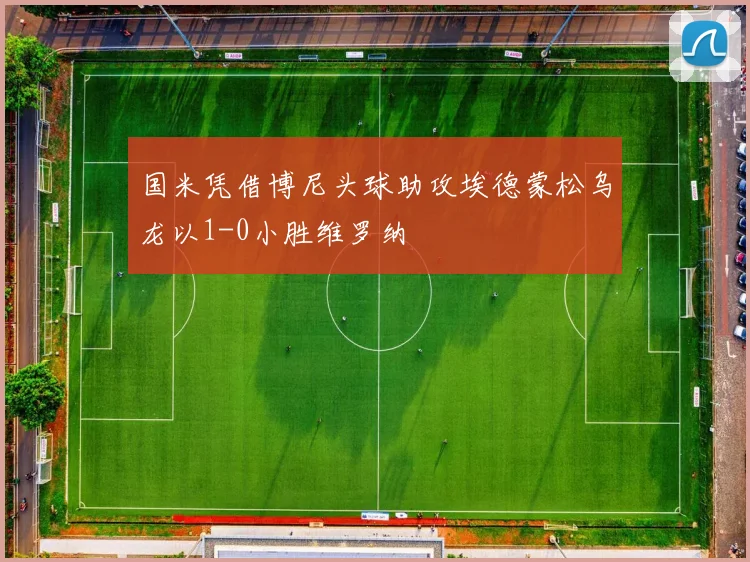 国米凭借博尼头球助攻埃德蒙松乌龙以1-0小胜维罗纳