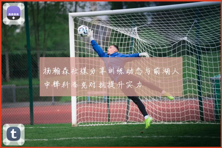 杨瀚森社媒分享训练动态与前湖人中锋科洛克对抗提升实力