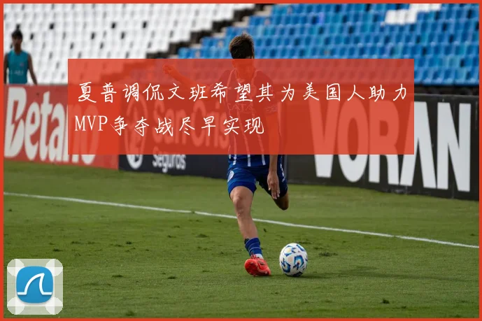 夏普调侃文班希望其为美国人助力MVP争夺战尽早实现