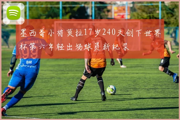 墨西哥小将莫拉17岁240天创下世界杯第六年轻出场球员新纪录