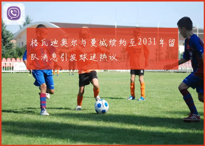 格瓦迪奥尔与曼城续约至2031年留队消息引发球迷热议