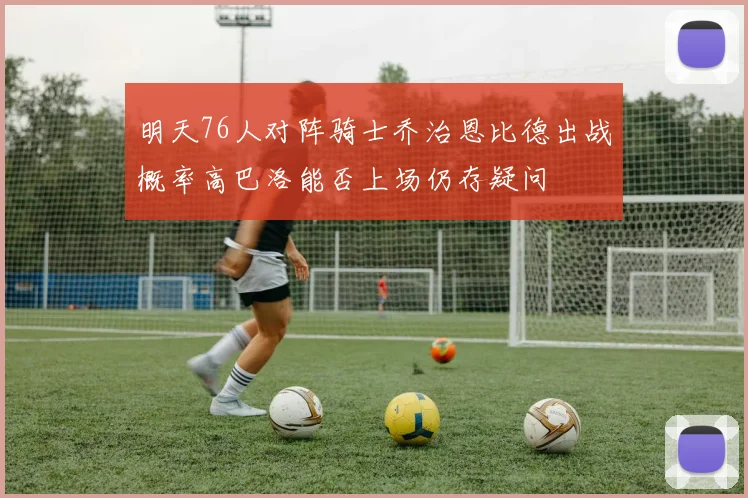 明天76人对阵骑士乔治恩比德出战概率高巴洛能否上场仍存疑问