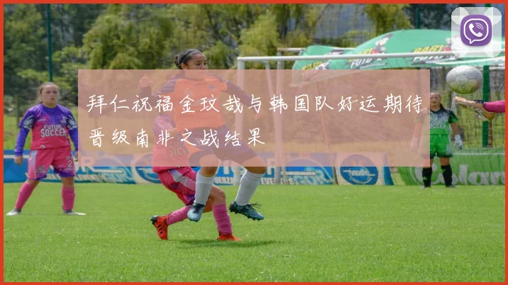 拜仁祝福金玟哉与韩国队好运期待晋级南非之战结果
