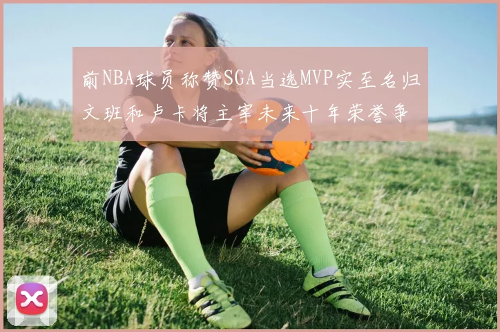 前NBA球员称赞SGA当选MVP实至名归文班和卢卡将主宰未来十年荣誉争夺