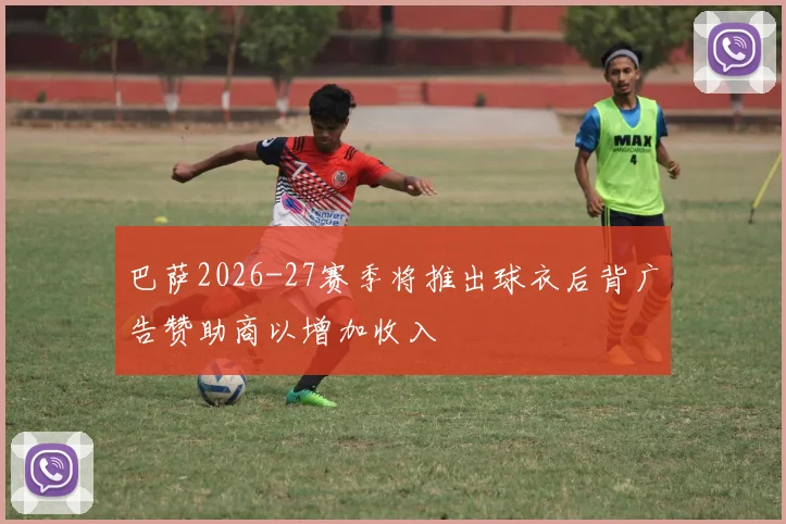 巴萨2026-27赛季将推出球衣后背广告赞助商以增加收入