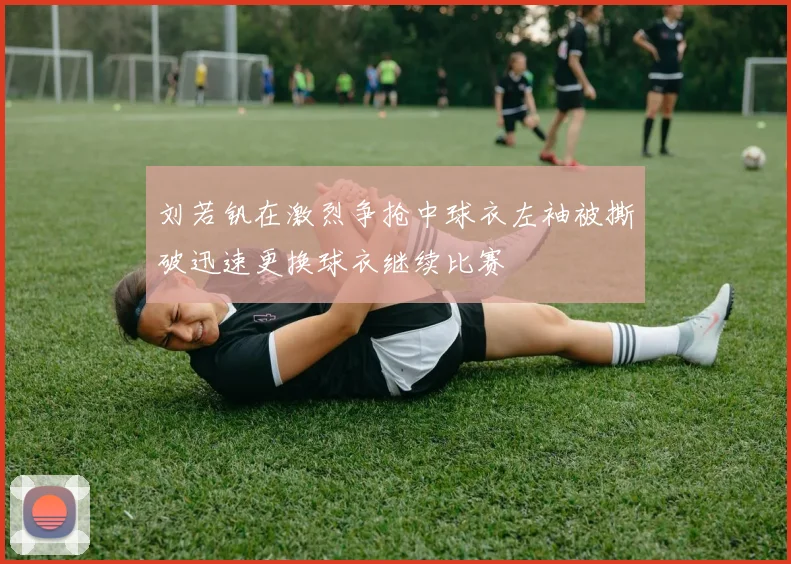 刘若钒在激烈争抢中球衣左袖被撕破迅速更换球衣继续比赛