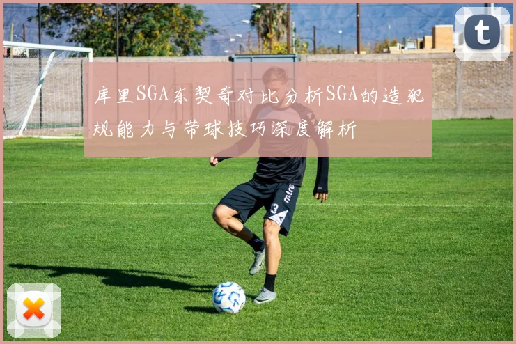 库里SGA东契奇对比分析SGA的造犯规能力与带球技巧深度解析