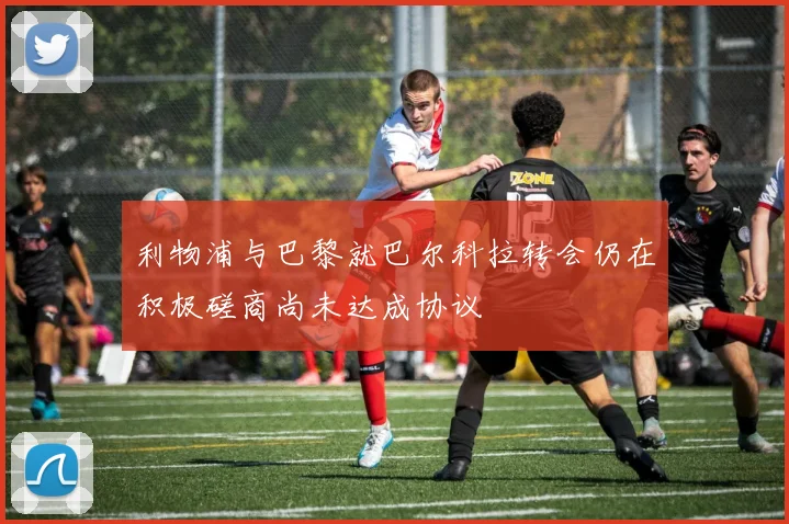 利物浦与巴黎就巴尔科拉转会仍在积极磋商尚未达成协议