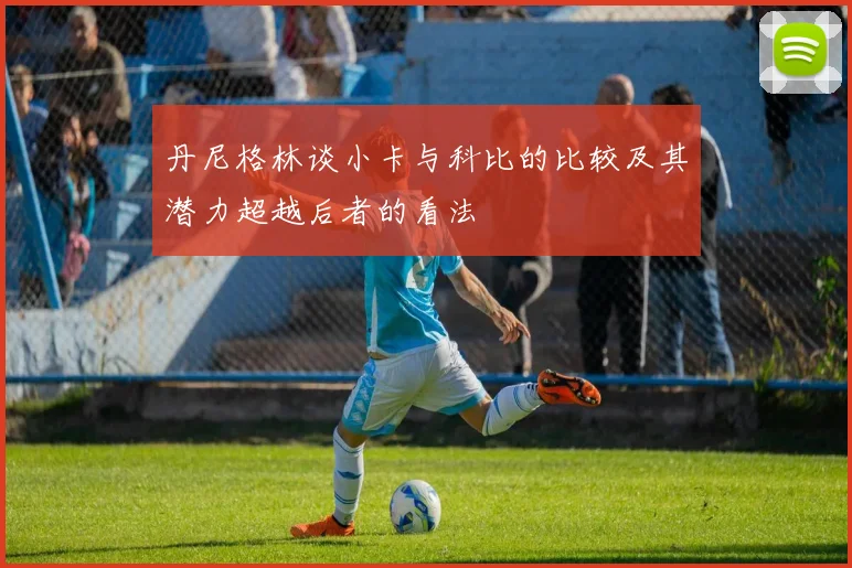 丹尼格林谈小卡与科比的比较及其潜力超越后者的看法