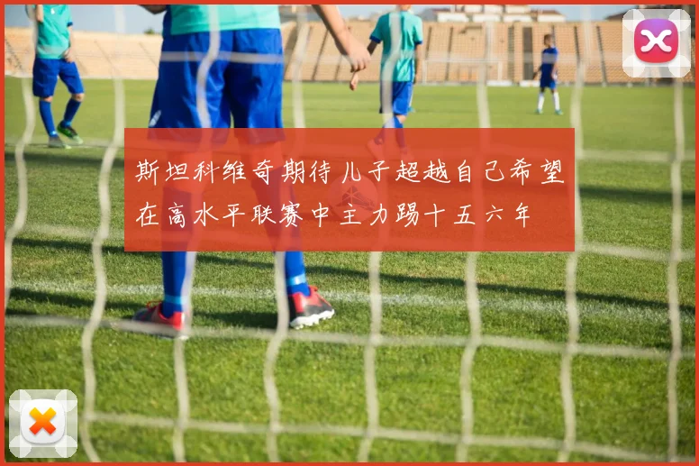 斯坦科维奇期待儿子超越自己希望在高水平联赛中主力踢十五六年