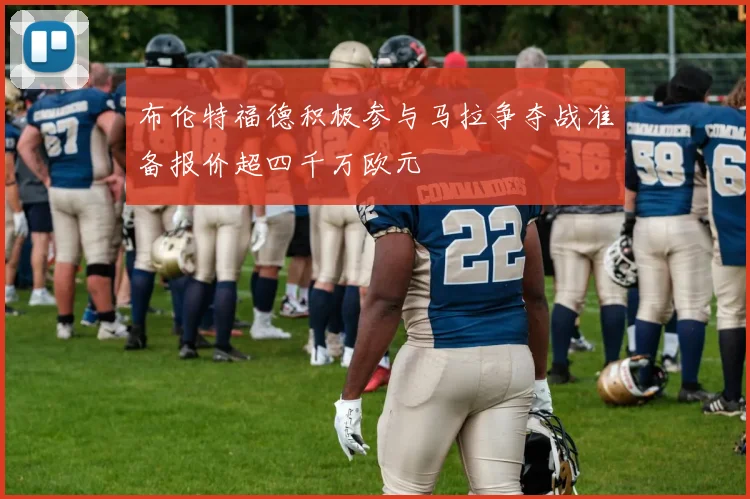 布伦特福德积极参与马拉争夺战准备报价超四千万欧元