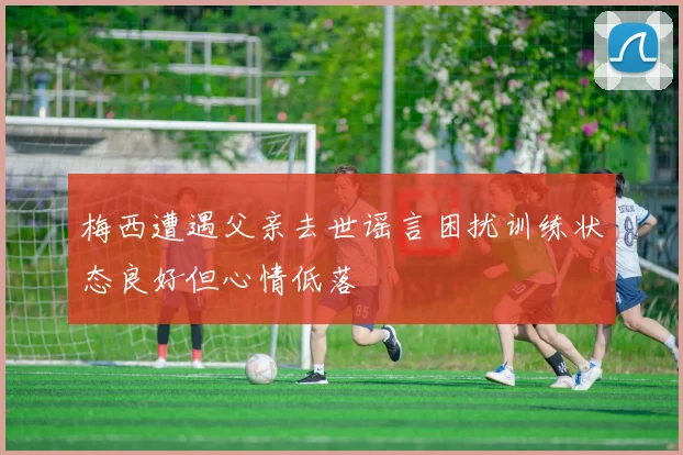 梅西遭遇父亲去世谣言困扰训练状态良好但心情低落