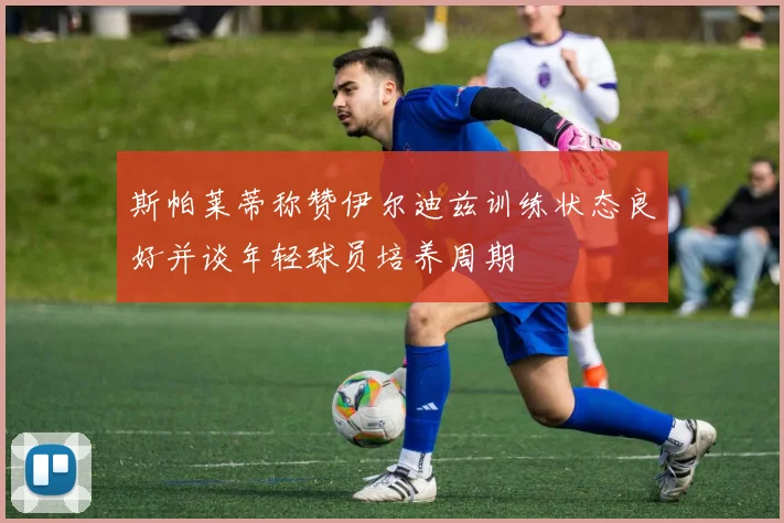 斯帕莱蒂称赞伊尔迪兹训练状态良好并谈年轻球员培养周期