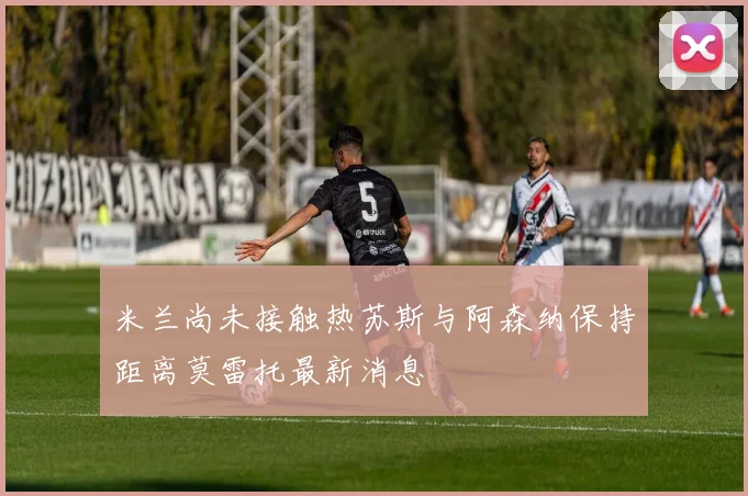 米兰尚未接触热苏斯与阿森纳保持距离莫雷托最新消息