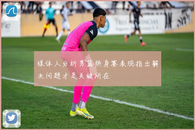 媒体人分析男篮热身赛表现指出解决问题才是关键所在