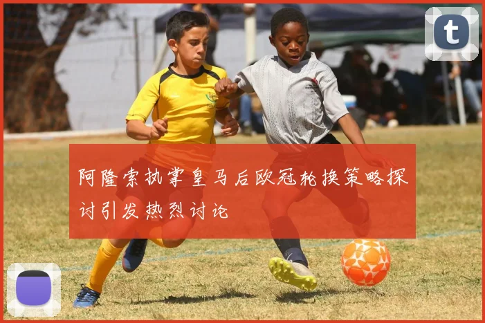 阿隆索执掌皇马后欧冠轮换策略探讨引发热烈讨论