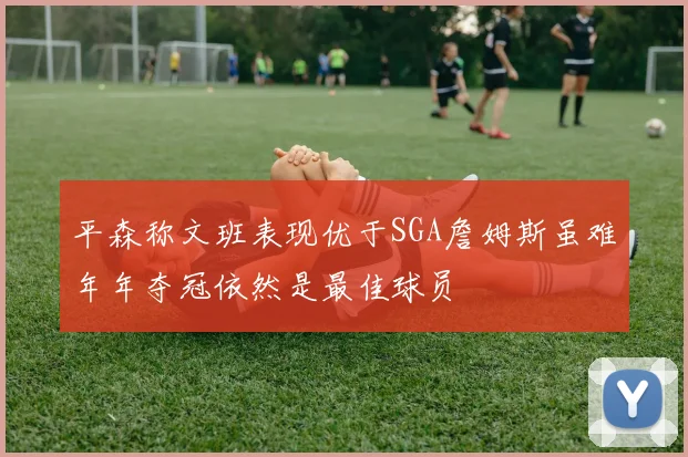 平森称文班表现优于SGA詹姆斯虽难年年夺冠依然是最佳球员