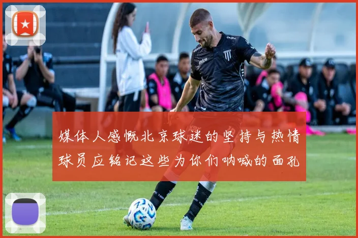 媒体人感慨北京球迷的坚持与热情球员应铭记这些为你们呐喊的面孔