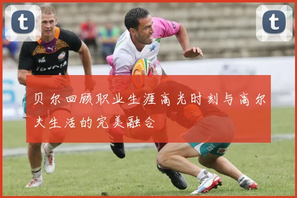 贝尔回顾职业生涯高光时刻与高尔夫生活的完美融合