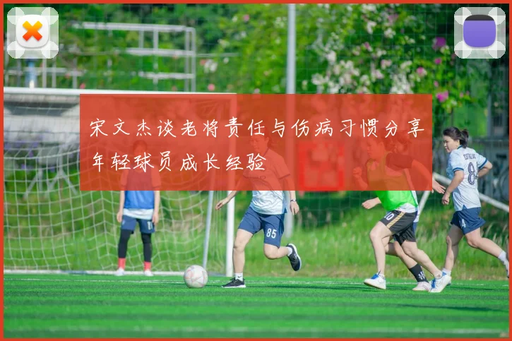 宋文杰谈老将责任与伤病习惯分享年轻球员成长经验