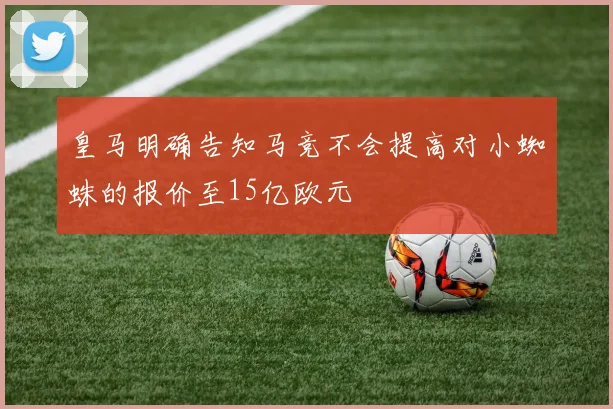 皇马明确告知马竞不会提高对小蜘蛛的报价至15亿欧元