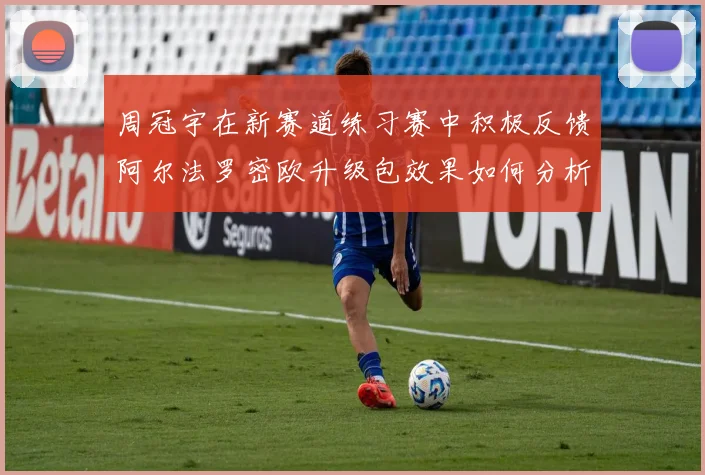 周冠宇在新赛道练习赛中积极反馈阿尔法罗密欧升级包效果如何分析