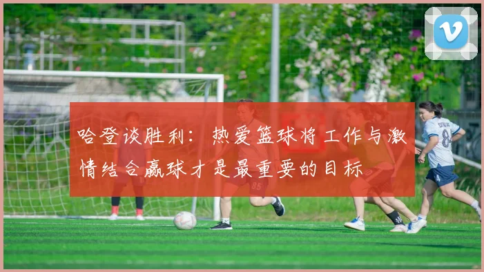 哈登谈胜利：热爱篮球将工作与激情结合赢球才是最重要的目标