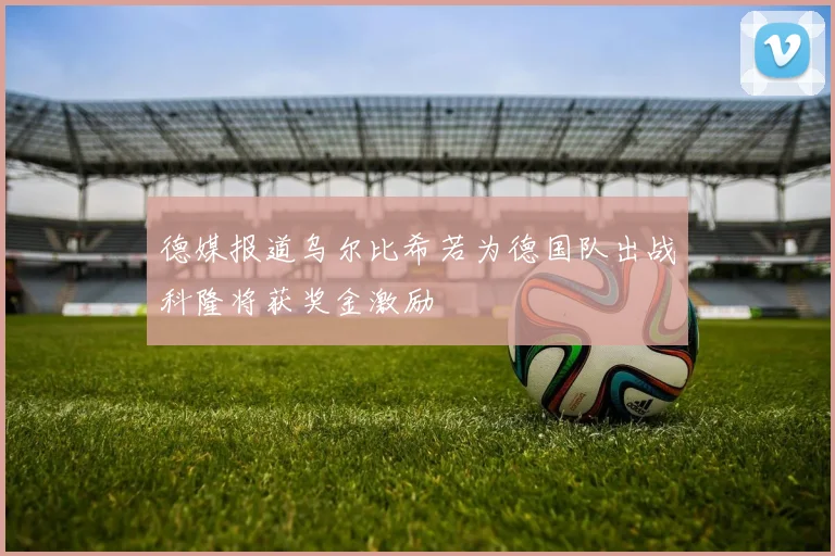 德媒报道乌尔比希若为德国队出战科隆将获奖金激励